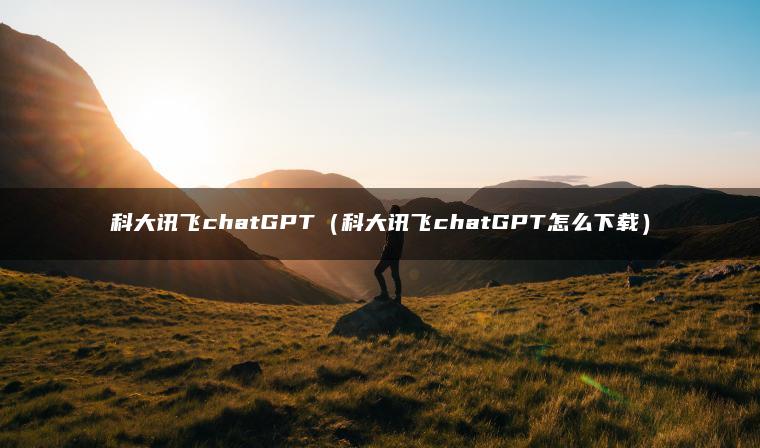 科大讯飞chatGPT（科大讯飞chatGPT怎么下载）