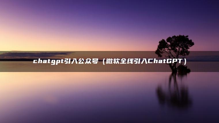 chatgpt引入公众号（微软全线引入ChatGPT）