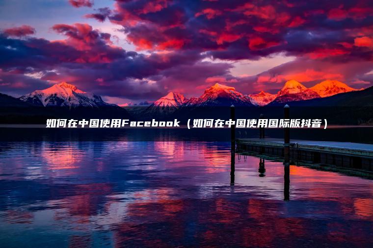 如何在中国使用Facebook（如何在中国使用国际版抖音）