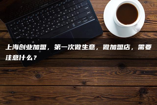 上海创业加盟，第一次做生意，做加盟店，需要注意什么？